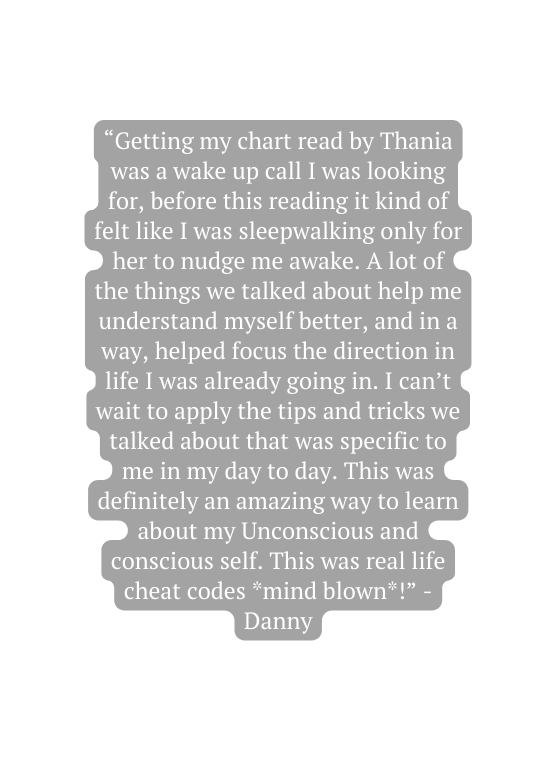 Getting my chart read by Thania was a wake up call I was looking for before this reading it kind of felt like I was sleepwalking only for her to nudge me awake A lot of the things we talked about help me understand myself better and in a way helped focus the direction in life I was already going in I can t wait to apply the tips and tricks we talked about that was specific to me in my day to day This was definitely an amazing way to learn about my Unconscious and conscious self This was real life cheat codes mind blown Danny