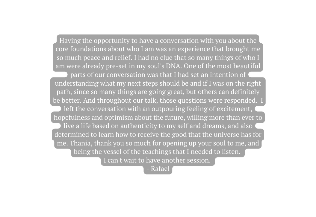 Having the opportunity to have a conversation with you about the core foundations about who I am was an experience that brought me so much peace and relief I had no clue that so many things of who I am were already pre set in my soul s DNA One of the most beautiful parts of our conversation was that I had set an intention of understanding what my next steps should be and if I was on the right path since so many things are going great but others can definitely be better And throughout our talk those questions were responded I left the conversation with an outpouring feeling of excitement hopefulness and optimism about the future willing more than ever to live a life based on authenticity to my self and dreams and also determined to learn how to receive the good that the universe has for me Thania thank you so much for opening up your soul to me and being the vessel of the teachings that I needed to listen I can t wait to have another session Rafael