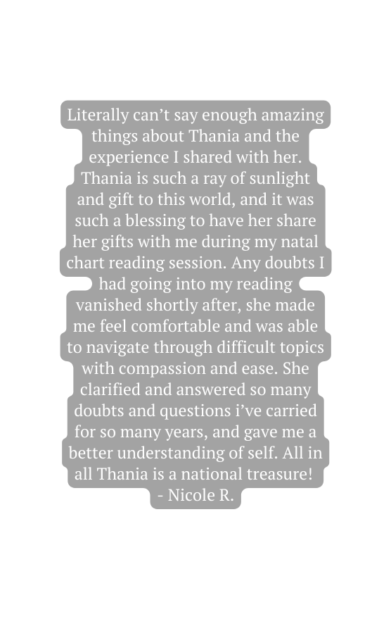 Literally can t say enough amazing things about Thania and the experience I shared with her Thania is such a ray of sunlight and gift to this world and it was such a blessing to have her share her gifts with me during my natal chart reading session Any doubts I had going into my reading vanished shortly after she made me feel comfortable and was able to navigate through difficult topics with compassion and ease She clarified and answered so many doubts and questions i ve carried for so many years and gave me a better understanding of self All in all Thania is a national treasure Nicole R