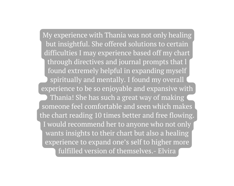 My experience with Thania was not only healing but insightful She offered solutions to certain difficulties I may experience based off my chart through directives and journal prompts that l found extremely helpful in expanding myself spiritually and mentally I found my overall experience to be so enjoyable and expansive with Thania She has such a great way of making someone feel comfortable and seen which makes the chart reading 10 times better and free flowing I would recommend her to anyone who not only wants insights to their chart but also a healing experience to expand one s self to higher more fulfilled version of themselves Elvira