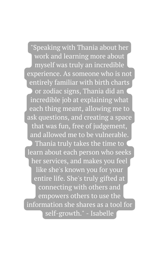 Speaking with Thania about her work and learning more about myself was truly an incredible experience As someone who is not entirely familiar with birth charts or zodiac signs Thania did an incredible job at explaining what each thing meant allowing me to ask questions and creating a space that was fun free of judgement and allowed me to be vulnerable Thania truly takes the time to learn about each person who seeks her services and makes you feel like she s known you for your entire life She s truly gifted at connecting with others and empowers others to use the information she shares as a tool for self growth Isabelle