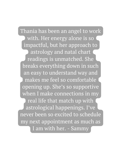 Thania has been an angel to work with Her energy alone is so impactful but her approach to astrology and natal chart readings is unmatched She breaks everything down in such an easy to understand way and makes me feel so comfortable opening up She s so supportive when I make connections in my real life that match up with astrological happenings I ve never been so excited to schedule my next appointment as much as I am with her Sammy