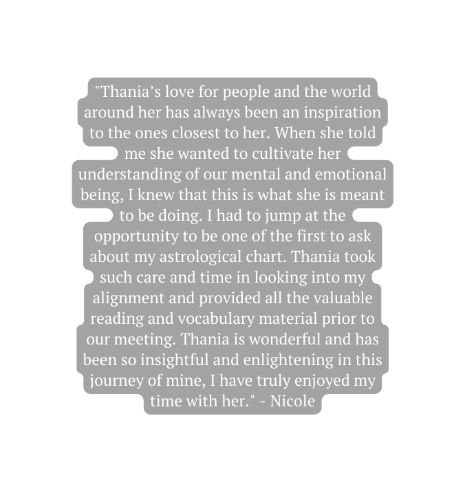 Thania s love for people and the world around her has always been an inspiration to the ones closest to her When she told me she wanted to cultivate her understanding of our mental and emotional being I knew that this is what she is meant to be doing I had to jump at the opportunity to be one of the first to ask about my astrological chart Thania took such care and time in looking into my alignment and provided all the valuable reading and vocabulary material prior to our meeting Thania is wonderful and has been so insightful and enlightening in this journey of mine I have truly enjoyed my time with her Nicole