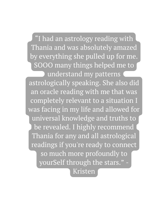 I had an astrology reading with Thania and was absolutely amazed by everything she pulled up for me SOOO many things helped me to understand my patterns astrologically speaking She also did an oracle reading with me that was completely relevant to a situation I was facing in my life and allowed for universal knowledge and truths to be revealed I highly recommend Thania for any and all astrological readings if you re ready to connect so much more profoundly to yourSelf through the stars Kristen