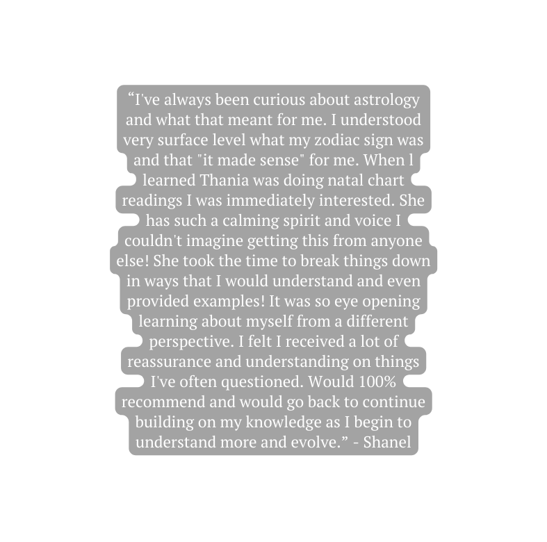 I ve always been curious about astrology and what that meant for me I understood very surface level what my zodiac sign was and that it made sense for me When l learned Thania was doing natal chart readings I was immediately interested She has such a calming spirit and voice I couldn t imagine getting this from anyone else She took the time to break things down in ways that I would understand and even provided examples It was so eye opening learning about myself from a different perspective I felt I received a lot of reassurance and understanding on things I ve often questioned Would 100 recommend and would go back to continue building on my knowledge as I begin to understand more and evolve Shanel