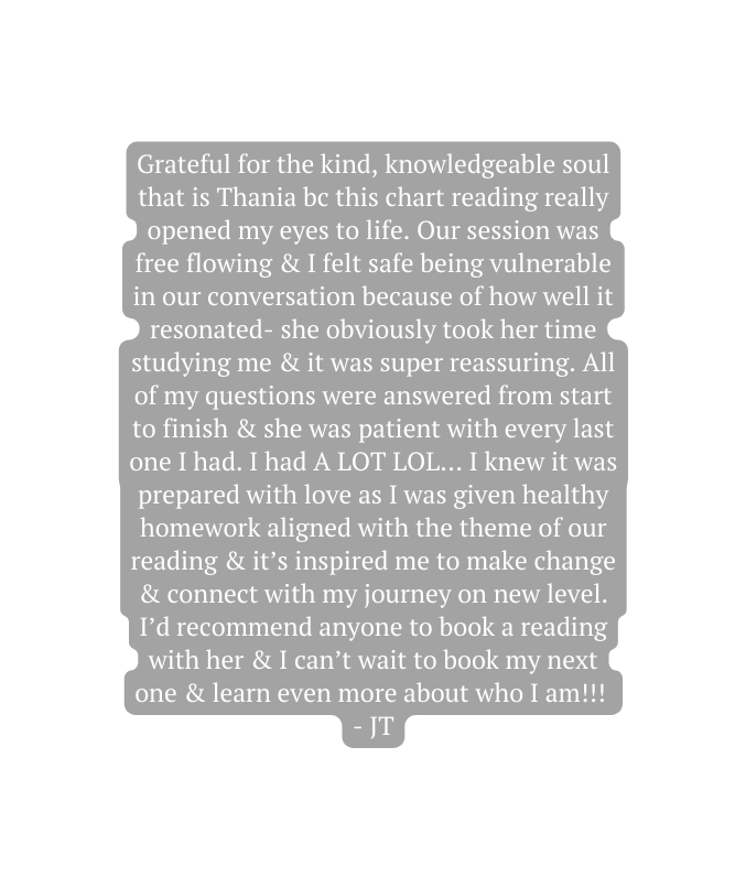 Grateful for the kind knowledgeable soul that is Thania bc this chart reading really opened my eyes to life Our session was free flowing I felt safe being vulnerable in our conversation because of how well it resonated she obviously took her time studying me it was super reassuring All of my questions were answered from start to finish she was patient with every last one I had I had A LOT LOL I knew it was prepared with love as I was given healthy homework aligned with the theme of our reading it s inspired me to make change connect with my journey on new level I d recommend anyone to book a reading with her I can t wait to book my next one learn even more about who I am JT