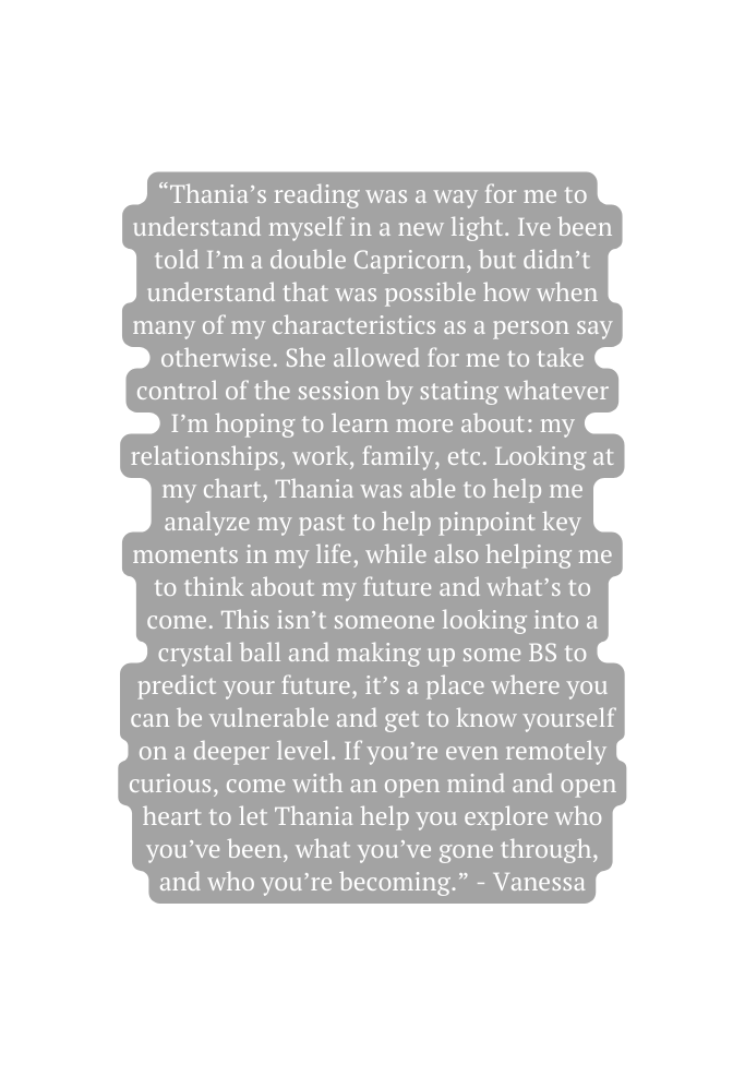 Thania s reading was a way for me to understand myself in a new light Ive been told I m a double Capricorn but didn t understand that was possible how when many of my characteristics as a person say otherwise She allowed for me to take control of the session by stating whatever I m hoping to learn more about my relationships work family etc Looking at my chart Thania was able to help me analyze my past to help pinpoint key moments in my life while also helping me to think about my future and what s to come This isn t someone looking into a crystal ball and making up some BS to predict your future it s a place where you can be vulnerable and get to know yourself on a deeper level If you re even remotely curious come with an open mind and open heart to let Thania help you explore who you ve been what you ve gone through and who you re becoming Vanessa